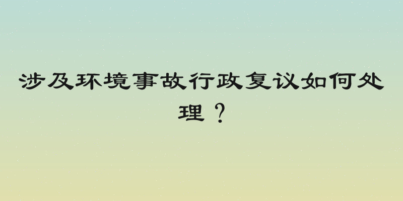 涉及环境事故行政复议如何处理？