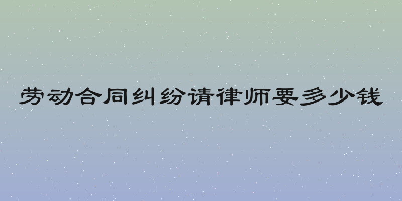 劳动合同纠纷请律师要多少钱