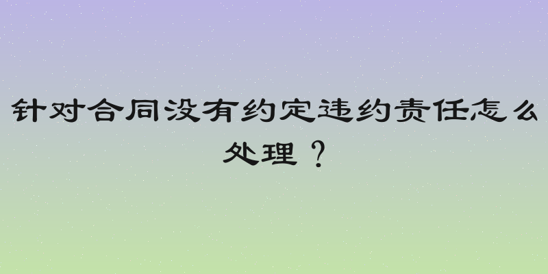 针对合同没有约定违约责任怎么处理？