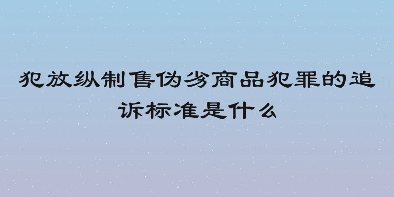 犯放纵制售伪劣商品犯罪的追诉标准是什么