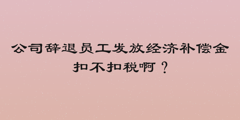 公司辞退员工发放经济补偿金扣不扣税啊？