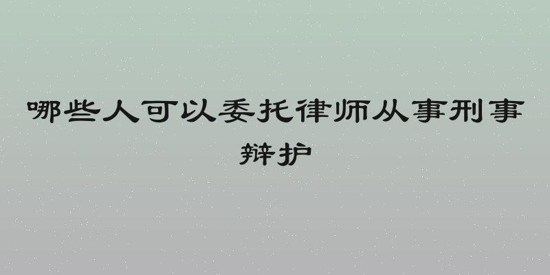 哪些人可以委托律师从事刑事辩护