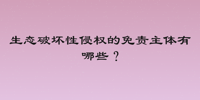 生态破坏性侵权的免责主体有哪些？