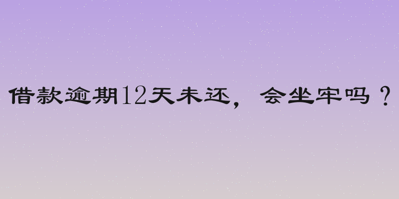 借款逾期12天未还，会坐牢吗？