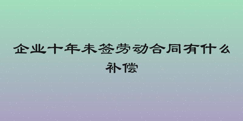 企业十年未签劳动合同有什么补偿