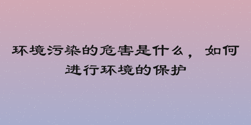 环境污染的危害是什么，如何进行环境的保护