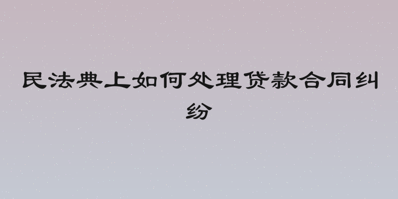 民法典上如何处理贷款合同纠纷