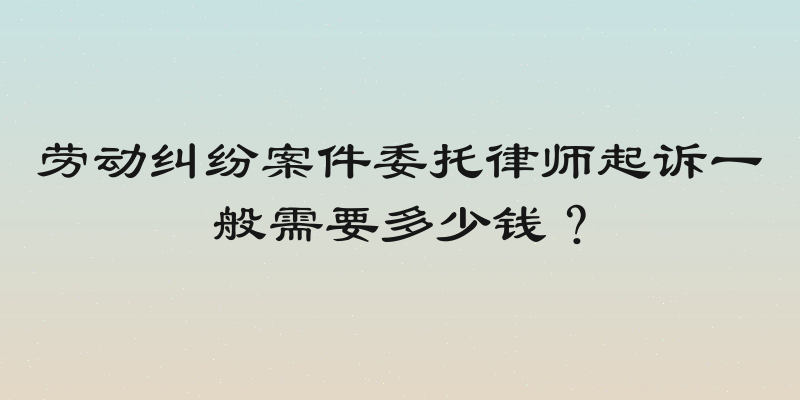 劳动纠纷案件委托律师起诉一般需要多少钱？