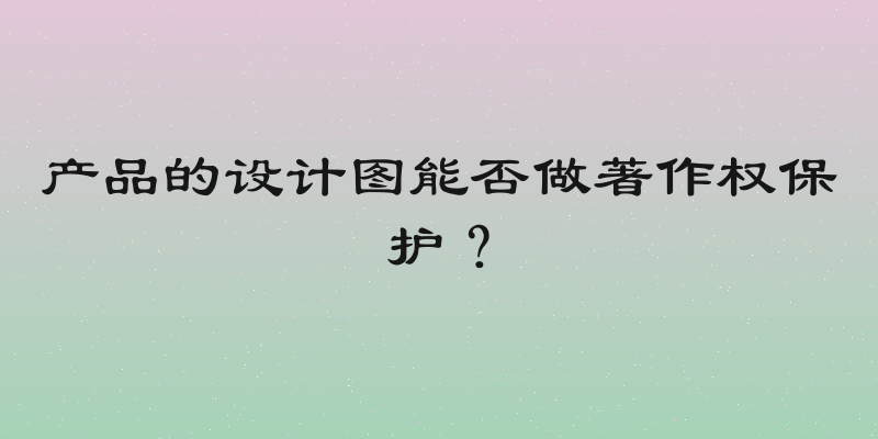 产品的设计图能否做著作权保护？
