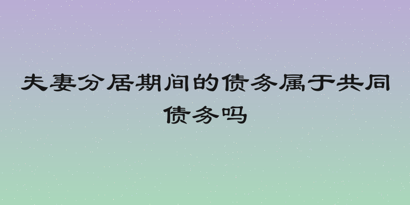 夫妻分居期间的债务属于共同债务吗