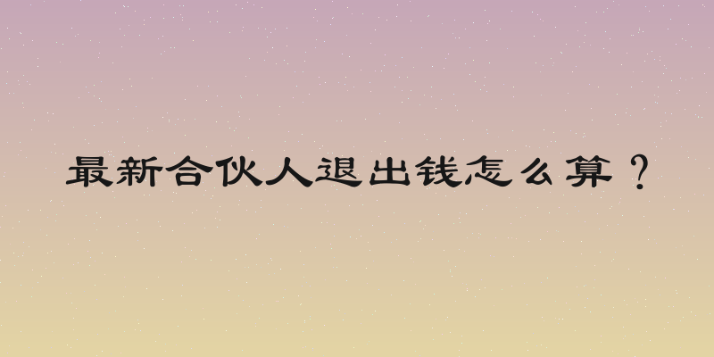 最新合伙人退出钱怎么算？