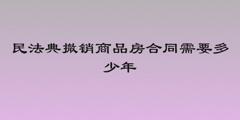 民法典撤销商品房合同需要多少年