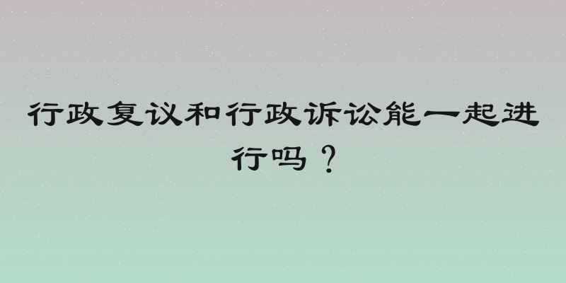 行政复议和行政诉讼能一起进行吗？