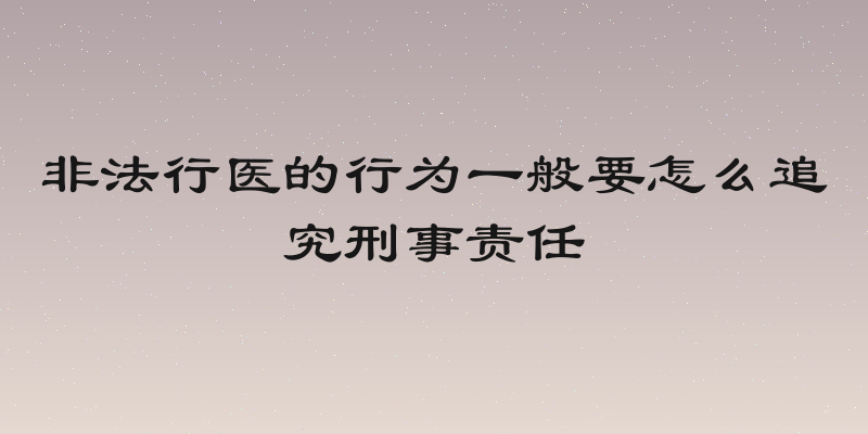 非法行医的行为一般要怎么追究刑事责任