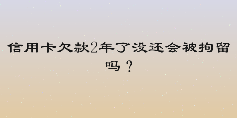 信用卡欠款2年了没还会被拘留吗？