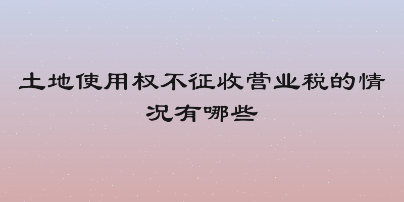 土地使用权不征收营业税的情况有哪些