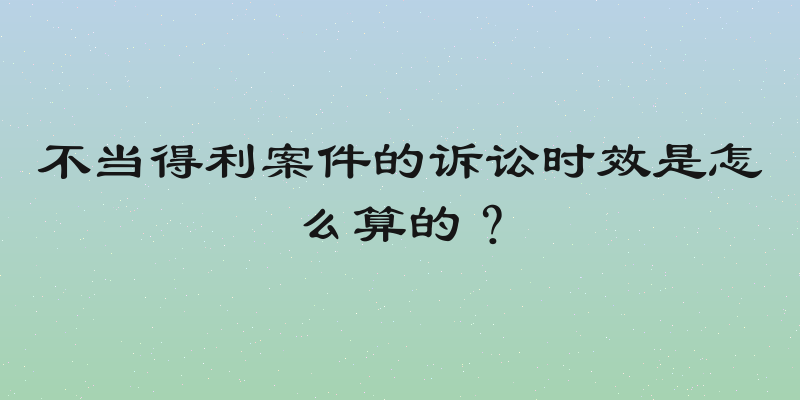 不当得利案件的诉讼时效是怎么算的？