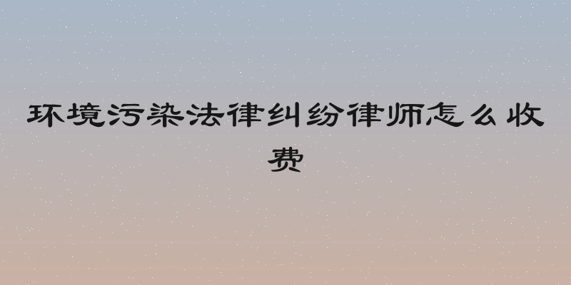 环境污染法律纠纷律师怎么收费
