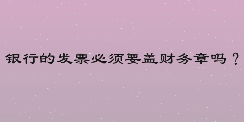 银行的发票必须要盖财务章吗？