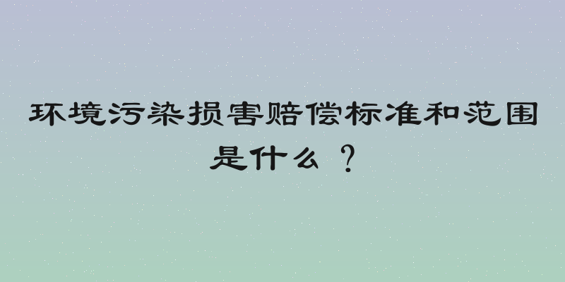 环境污染损害赔偿标准和范围是什么？