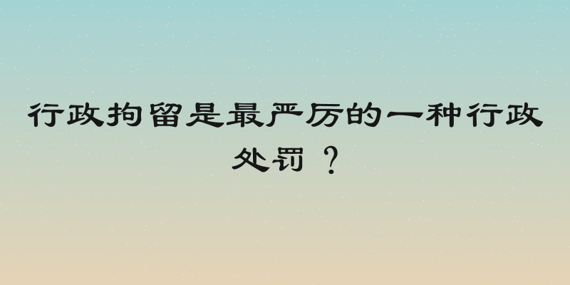 行政拘留是最严厉的一种行政处罚？
