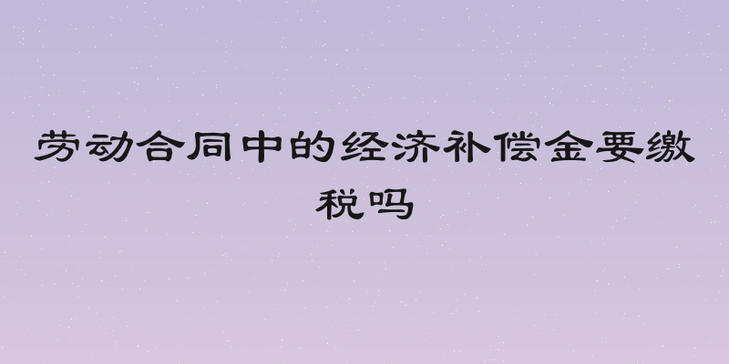 劳动合同中的经济补偿金要缴税吗