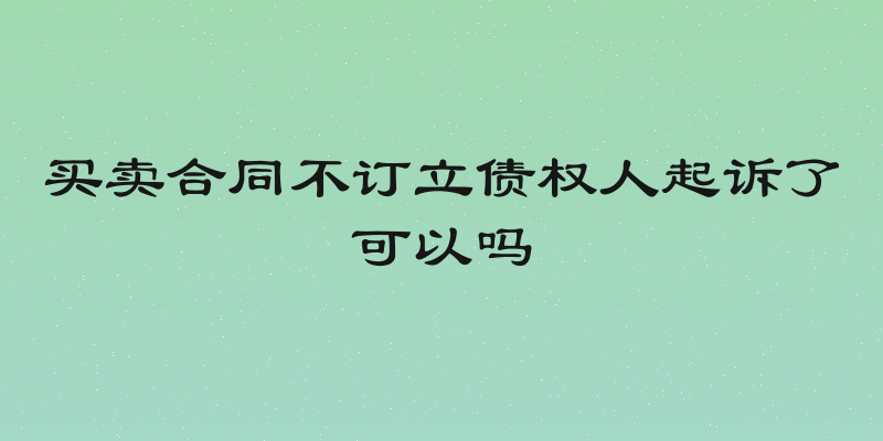 买卖合同不订立债权人起诉了可以吗
