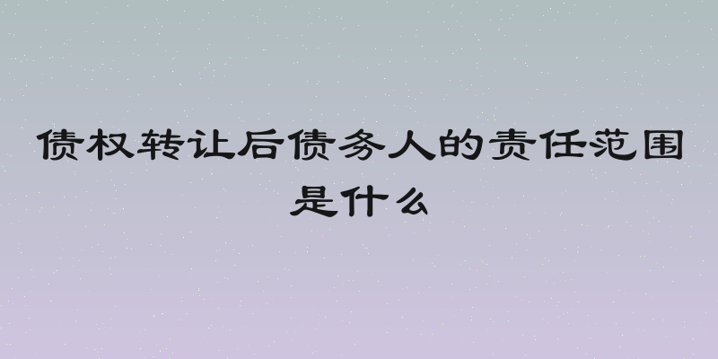 债权转让后债务人的责任范围是什么