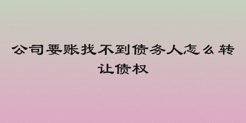 公司要账找不到债务人怎么转让债权