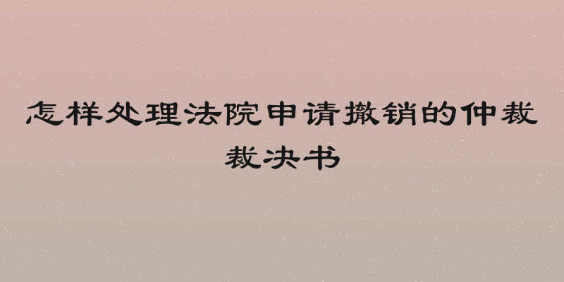 怎样处理法院申请撤销的仲裁裁决书