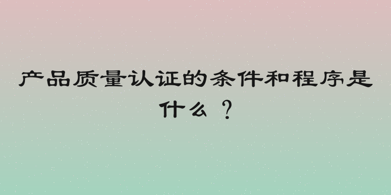 产品质量认证的条件和程序是什么？