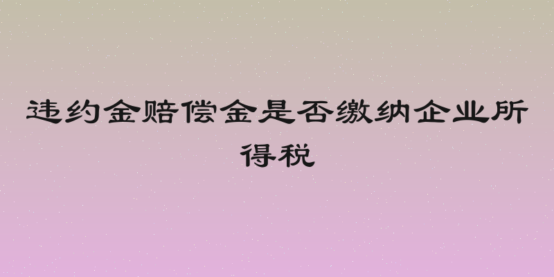 违约金赔偿金是否缴纳企业所得税