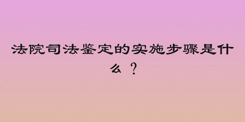 法院司法鉴定的实施步骤是什么？