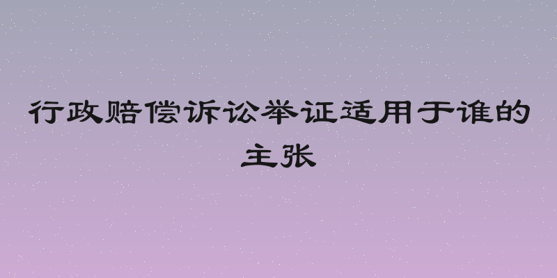 行政赔偿诉讼举证适用于谁的主张