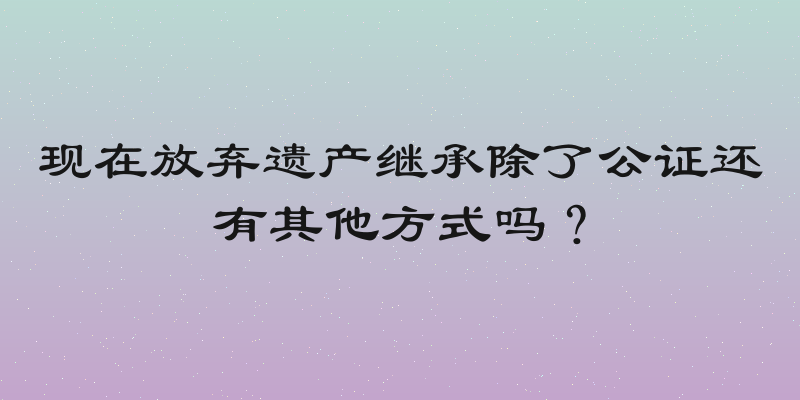 现在放弃遗产继承除了公证还有其他方式吗？