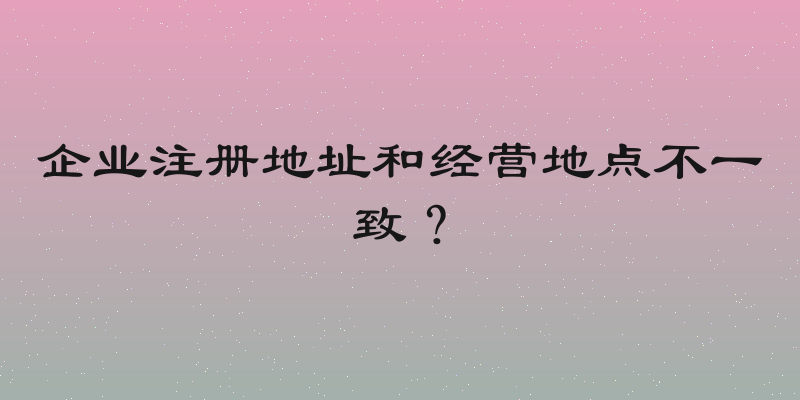 企业注册地址和经营地点不一致？