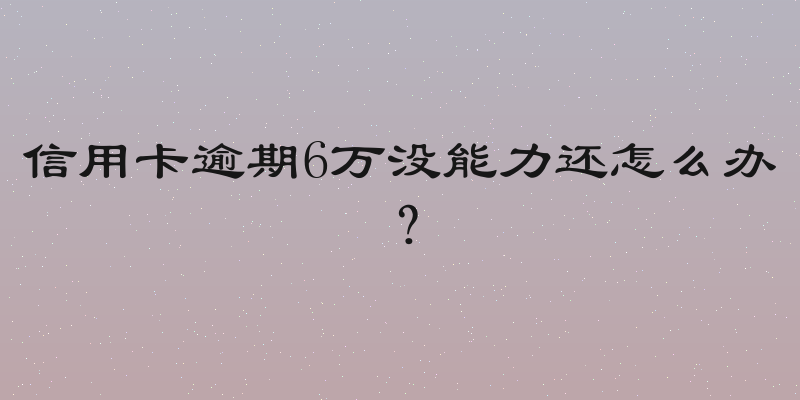 信用卡逾期6万没能力还怎么办？