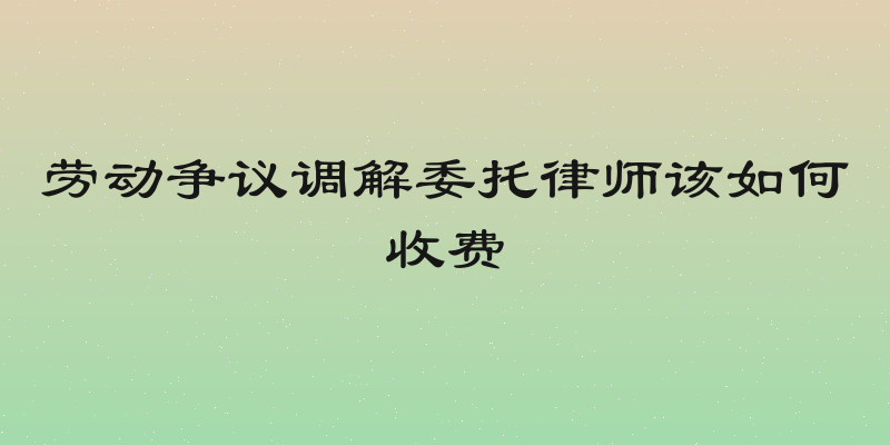 劳动争议调解委托律师该如何收费