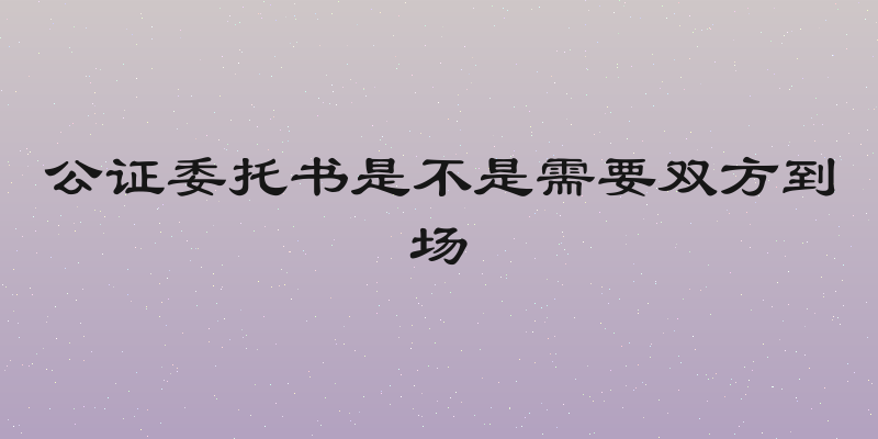 公证委托书是不是需要双方到场
