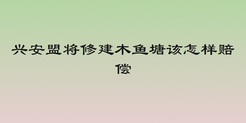 兴安盟将修建木鱼塘该怎样赔偿