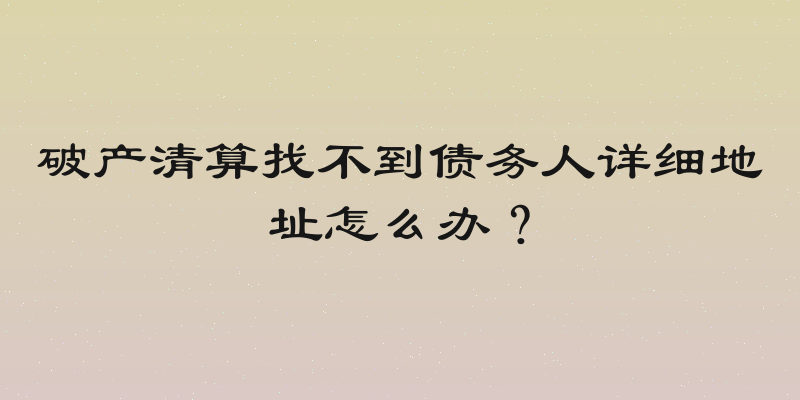 破产清算找不到债务人详细地址怎么办？
