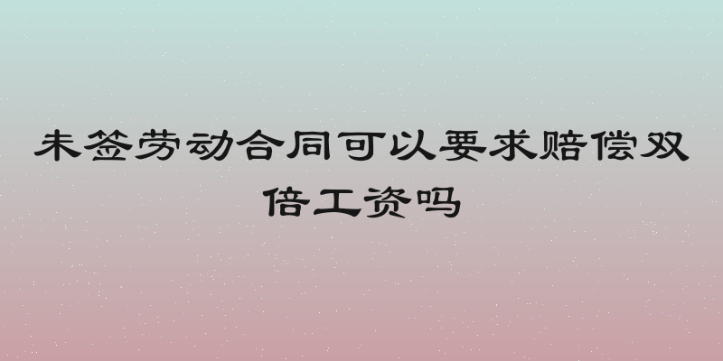 未签劳动合同可以要求赔偿双倍工资吗