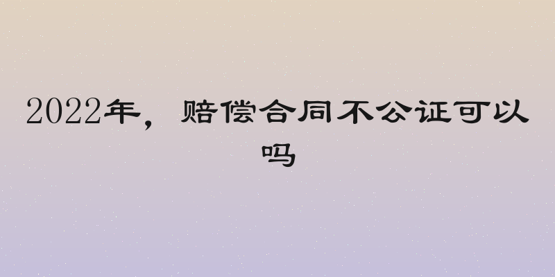 2022年，赔偿合同不公证可以吗
