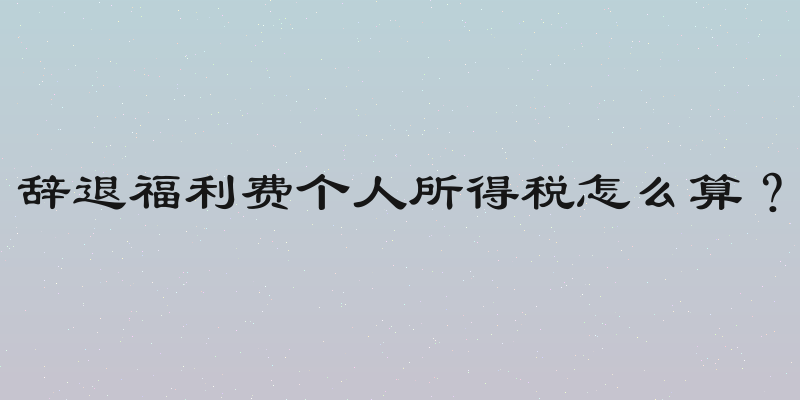 辞退福利费个人所得税怎么算？