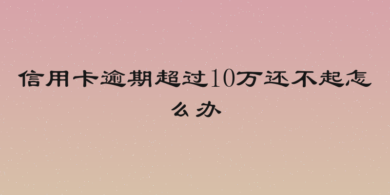 信用卡逾期超过10万还不起怎么办