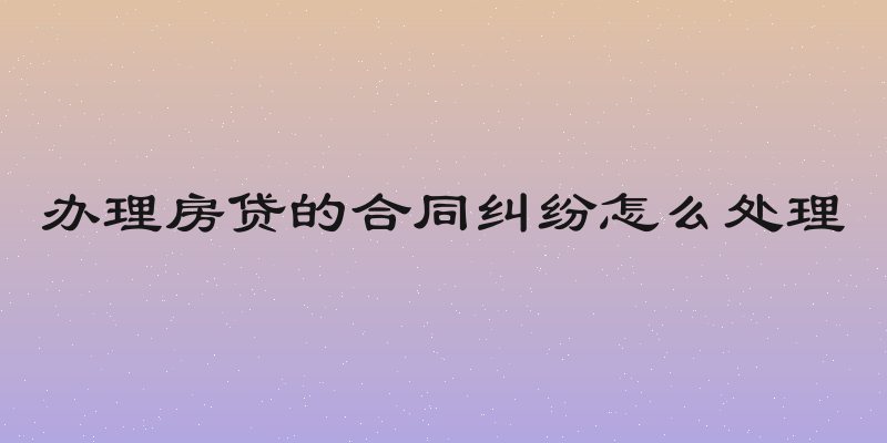办理房贷的合同纠纷怎么处理