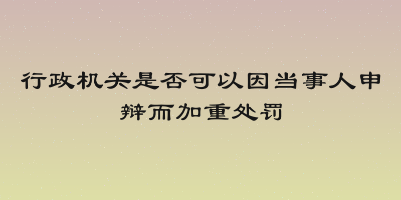 行政机关是否可以因当事人申辩而加重处罚