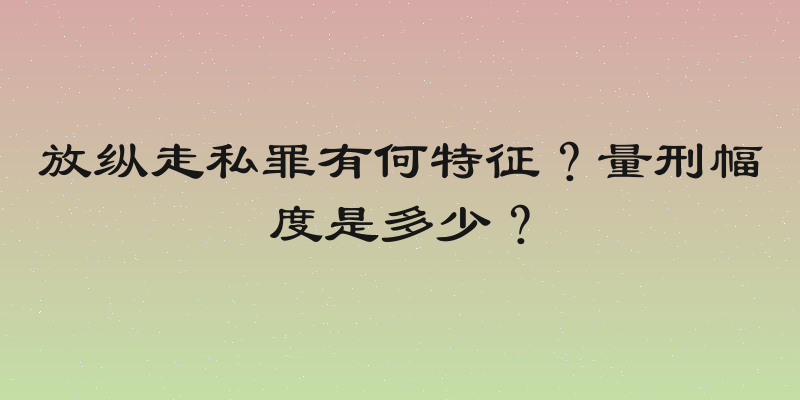 放纵走私罪有何特征？量刑幅度是多少？