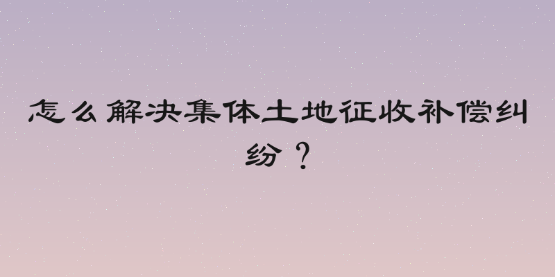 怎么解决集体土地征收补偿纠纷？