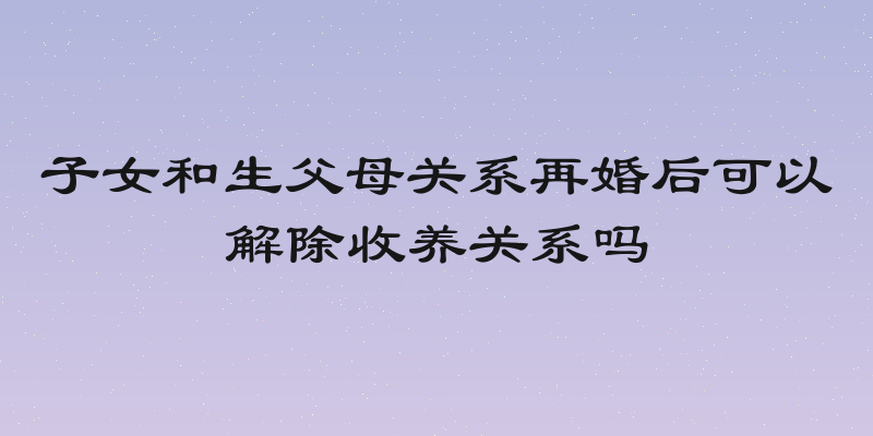 子女和生父母关系再婚后可以解除收养关系吗